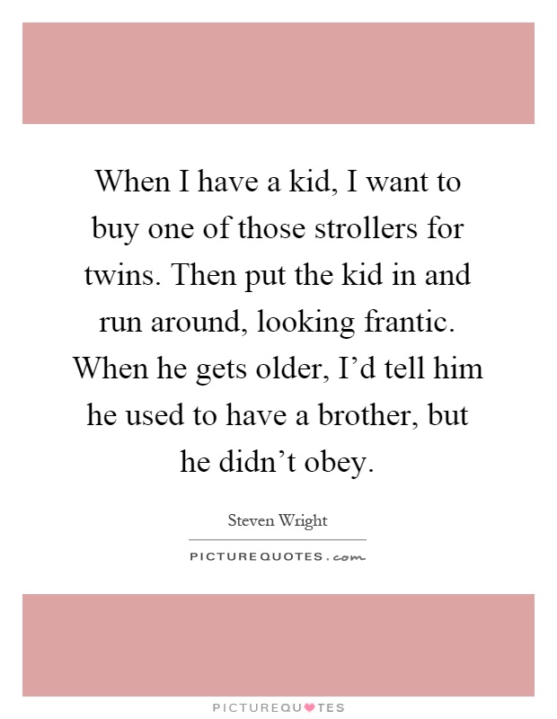 When I have a kid, I want to buy one of those strollers for twins. Then put the kid in and run around, looking frantic. When he gets older, I'd tell him he used to have a brother, but he didn't obey Picture Quote #1