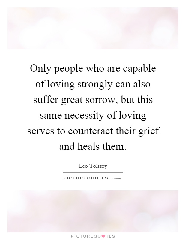Only people who are capable of loving strongly can also suffer great sorrow, but this same necessity of loving serves to counteract their grief and heals them Picture Quote #1