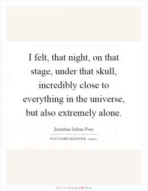 I felt, that night, on that stage, under that skull, incredibly close to everything in the universe, but also extremely alone Picture Quote #1