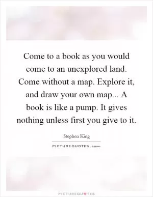 Come to a book as you would come to an unexplored land. Come without a map. Explore it, and draw your own map... A book is like a pump. It gives nothing unless first you give to it Picture Quote #1