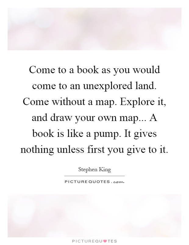 Come to a book as you would come to an unexplored land. Come without a map. Explore it, and draw your own map... A book is like a pump. It gives nothing unless first you give to it Picture Quote #1