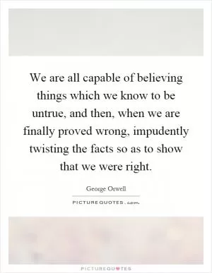 We are all capable of believing things which we know to be untrue, and then, when we are finally proved wrong, impudently twisting the facts so as to show that we were right Picture Quote #1