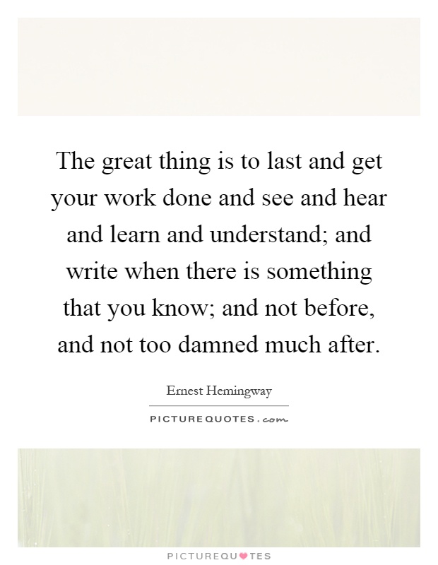 The great thing is to last and get your work done and see and hear and learn and understand; and write when there is something that you know; and not before, and not too damned much after Picture Quote #1