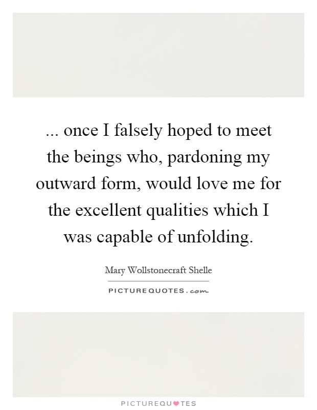 ... once I falsely hoped to meet the beings who, pardoning my outward form, would love me for the excellent qualities which I was capable of unfolding Picture Quote #1