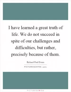 I have learned a great truth of life. We do not succeed in spite of our challenges and difficulties, but rather, precisely because of them Picture Quote #1