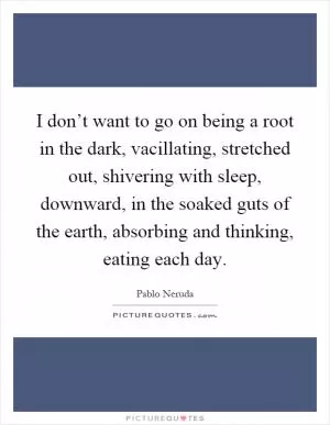 I don’t want to go on being a root in the dark, vacillating, stretched out, shivering with sleep, downward, in the soaked guts of the earth, absorbing and thinking, eating each day Picture Quote #1