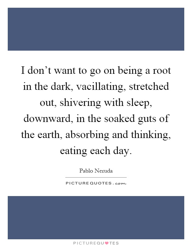 I don't want to go on being a root in the dark, vacillating, stretched out, shivering with sleep, downward, in the soaked guts of the earth, absorbing and thinking, eating each day Picture Quote #1