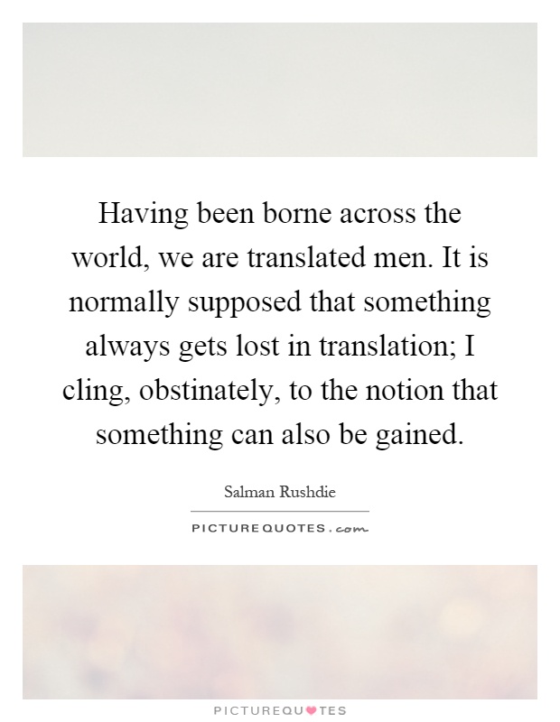 Having been borne across the world, we are translated men. It is normally supposed that something always gets lost in translation; I cling, obstinately, to the notion that something can also be gained Picture Quote #1