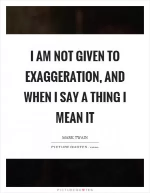 I am not given to exaggeration, and when I say a thing I mean it Picture Quote #1