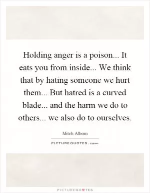 Holding anger is a poison... It eats you from inside... We think that by hating someone we hurt them... But hatred is a curved blade... and the harm we do to others... we also do to ourselves Picture Quote #1