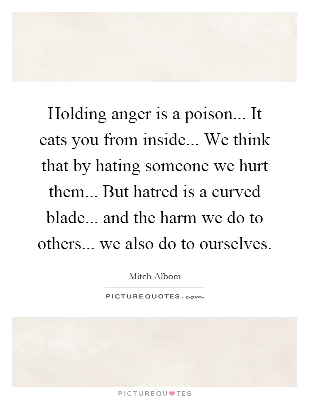 Holding anger is a poison... It eats you from inside... We think that by hating someone we hurt them... But hatred is a curved blade... and the harm we do to others... we also do to ourselves Picture Quote #1