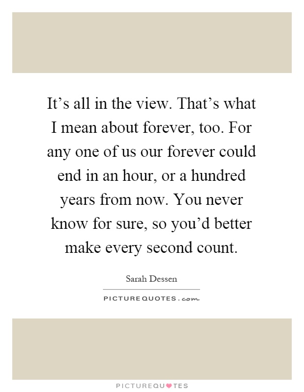 It's all in the view. That's what I mean about forever, too. For any one of us our forever could end in an hour, or a hundred years from now. You never know for sure, so you'd better make every second count Picture Quote #1