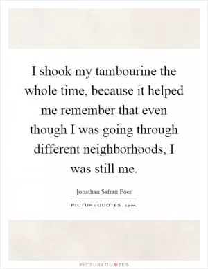 I shook my tambourine the whole time, because it helped me remember that even though I was going through different neighborhoods, I was still me Picture Quote #1