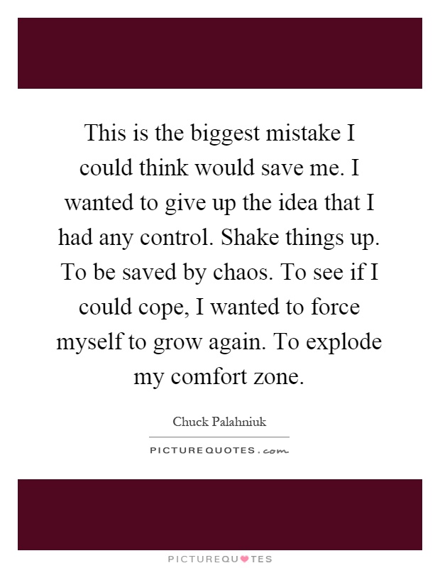 This is the biggest mistake I could think would save me. I wanted to give up the idea that I had any control. Shake things up. To be saved by chaos. To see if I could cope, I wanted to force myself to grow again. To explode my comfort zone Picture Quote #1