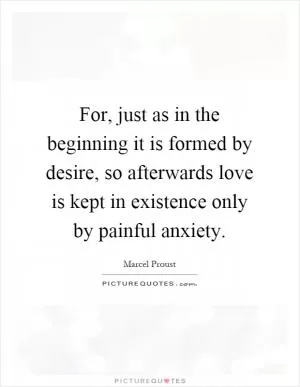For, just as in the beginning it is formed by desire, so afterwards love is kept in existence only by painful anxiety Picture Quote #1