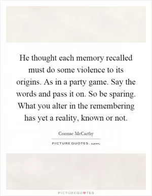 He thought each memory recalled must do some violence to its origins. As in a party game. Say the words and pass it on. So be sparing. What you alter in the remembering has yet a reality, known or not Picture Quote #1
