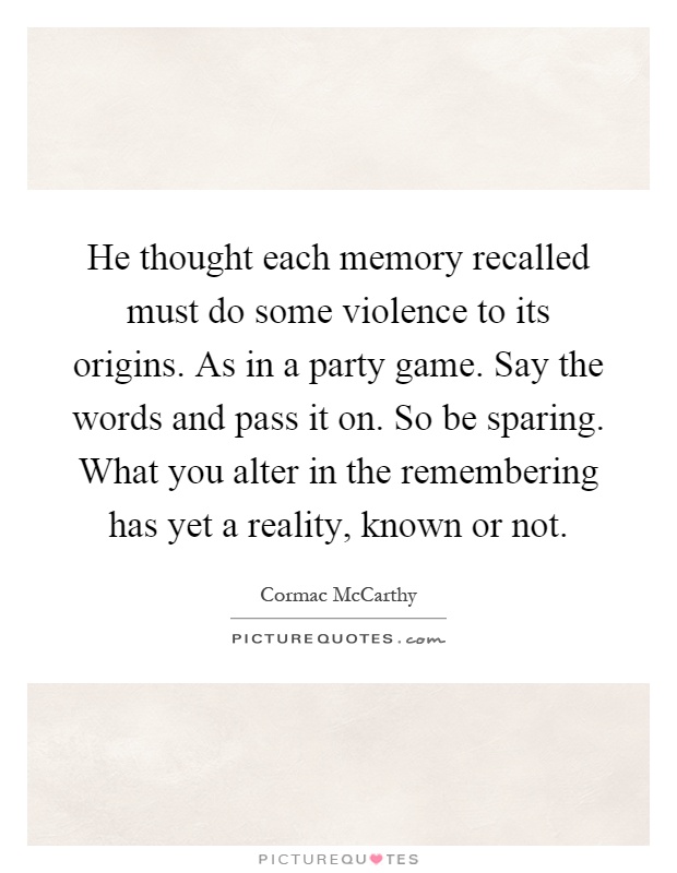 He thought each memory recalled must do some violence to its origins. As in a party game. Say the words and pass it on. So be sparing. What you alter in the remembering has yet a reality, known or not Picture Quote #1