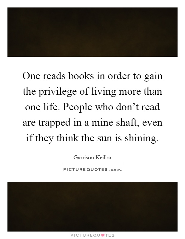 One reads books in order to gain the privilege of living more than one life. People who don't read are trapped in a mine shaft, even if they think the sun is shining Picture Quote #1