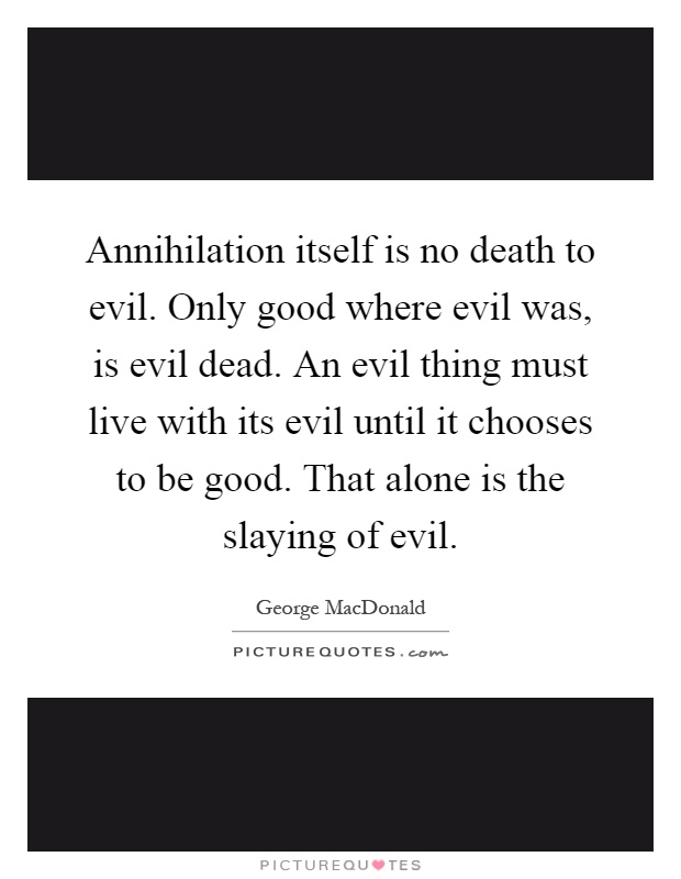 Annihilation itself is no death to evil. Only good where evil was, is evil dead. An evil thing must live with its evil until it chooses to be good. That alone is the slaying of evil Picture Quote #1