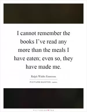 I cannot remember the books I’ve read any more than the meals I have eaten; even so, they have made me Picture Quote #1