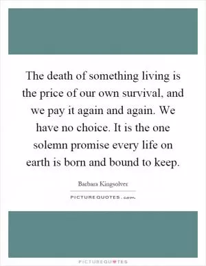 The death of something living is the price of our own survival, and we pay it again and again. We have no choice. It is the one solemn promise every life on earth is born and bound to keep Picture Quote #1