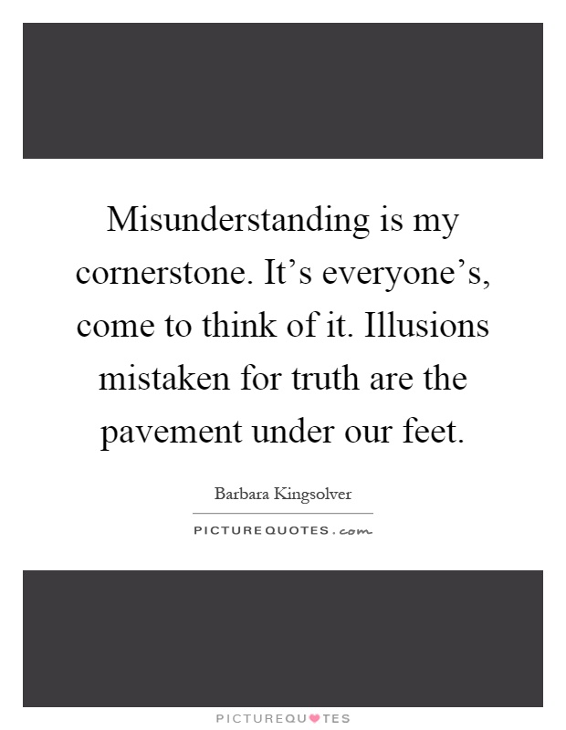 Misunderstanding is my cornerstone. It's everyone's, come to think of it. Illusions mistaken for truth are the pavement under our feet Picture Quote #1