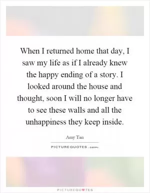 When I returned home that day, I saw my life as if I already knew the happy ending of a story. I looked around the house and thought, soon I will no longer have to see these walls and all the unhappiness they keep inside Picture Quote #1