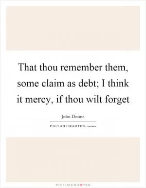 That thou remember them, some claim as debt; I think it mercy, if thou wilt forget Picture Quote #1