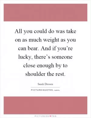 All you could do was take on as much weight as you can bear. And if you’re lucky, there’s someone close enough by to shoulder the rest Picture Quote #1
