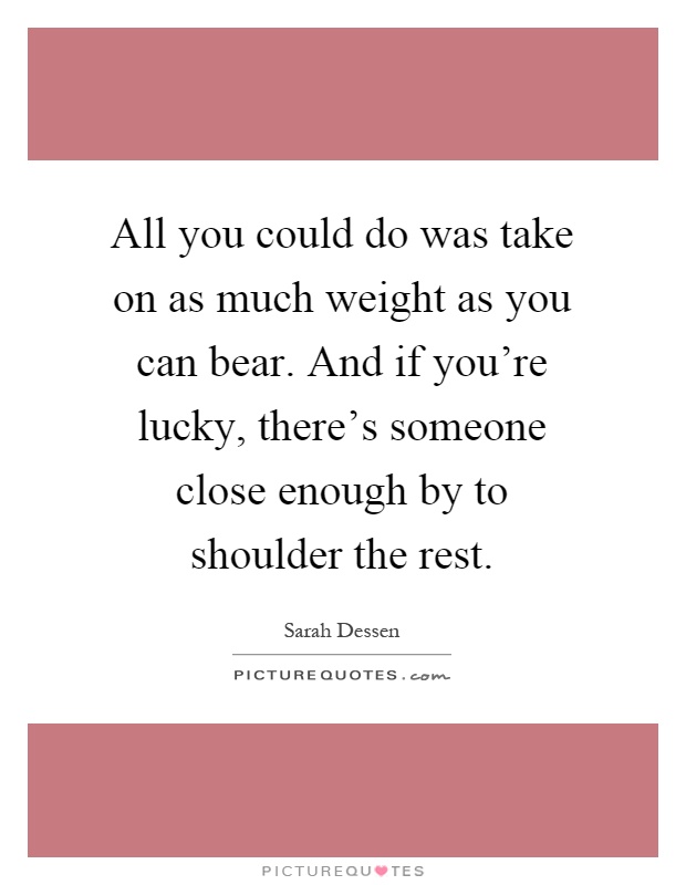 All you could do was take on as much weight as you can bear. And if you're lucky, there's someone close enough by to shoulder the rest Picture Quote #1