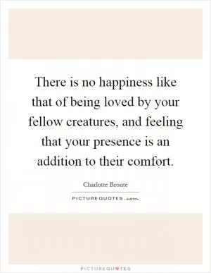 There is no happiness like that of being loved by your fellow creatures, and feeling that your presence is an addition to their comfort Picture Quote #1