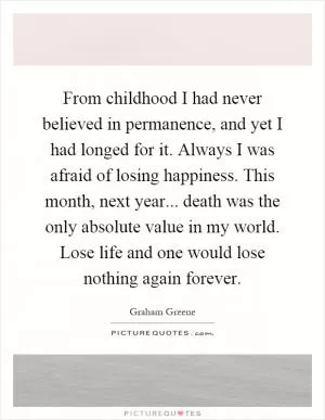From childhood I had never believed in permanence, and yet I had longed for it. Always I was afraid of losing happiness. This month, next year... death was the only absolute value in my world. Lose life and one would lose nothing again forever Picture Quote #1
