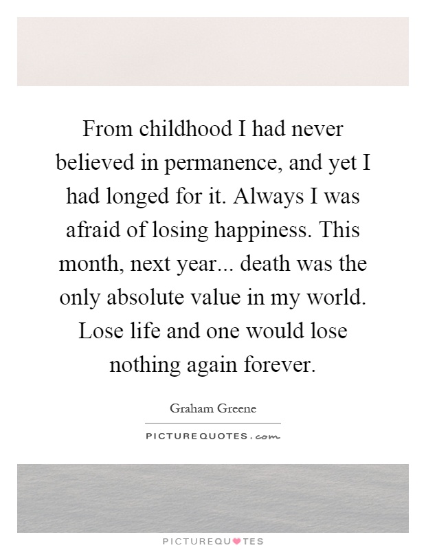 From childhood I had never believed in permanence, and yet I had longed for it. Always I was afraid of losing happiness. This month, next year... death was the only absolute value in my world. Lose life and one would lose nothing again forever Picture Quote #1