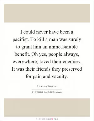 I could never have been a pacifist. To kill a man was surely to grant him an immeasurable benefit. Oh yes, people always, everywhere, loved their enemies. It was their friends they preserved for pain and vacuity Picture Quote #1