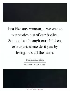 Just like any woman,... we weave our stories out of our bodies. Some of us through our children, or our art; some do it just by living. It’s all the same Picture Quote #1