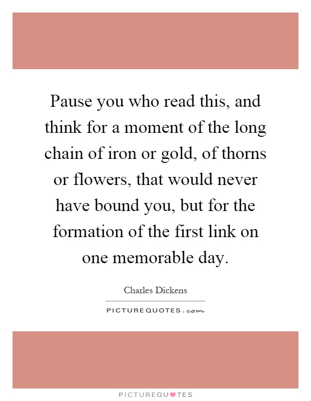 Pause you who read this, and think for a moment of the long chain of iron or gold, of thorns or flowers, that would never have bound you, but for the formation of the first link on one memorable day Picture Quote #1