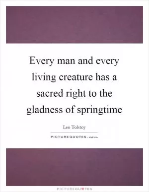 Every man and every living creature has a sacred right to the gladness of springtime Picture Quote #1