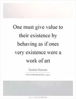 One must give value to their existence by behaving as if ones very existence were a work of art Picture Quote #1