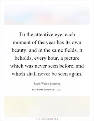 To the attentive eye, each moment of the year has its own beauty, and in the same fields, it beholds, every hour, a picture which was never seen before, and which shall never be seen again Picture Quote #1