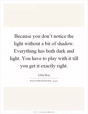 Because you don’t notice the light without a bit of shadow. Everything has both dark and light. You have to play with it till you get it exactly right Picture Quote #1