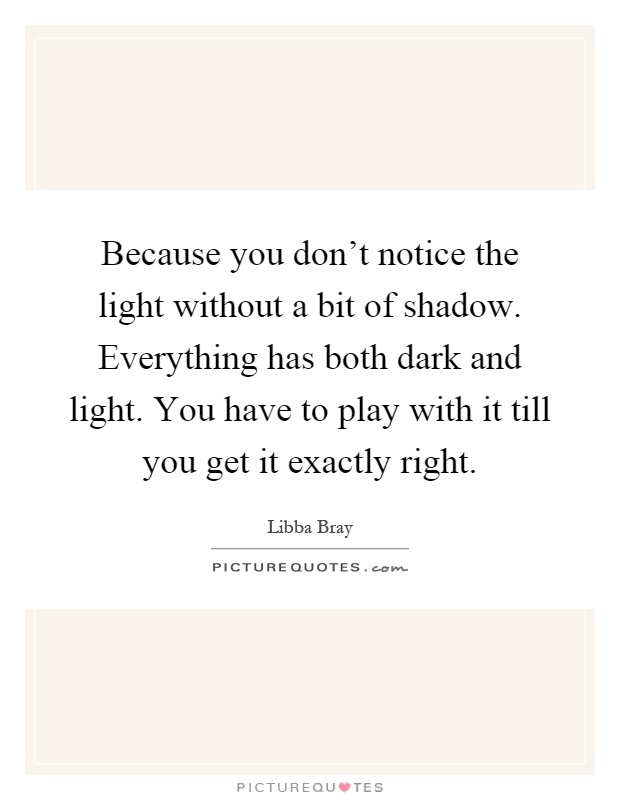 Because you don't notice the light without a bit of shadow. Everything has both dark and light. You have to play with it till you get it exactly right Picture Quote #1
