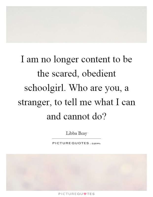 I am no longer content to be the scared, obedient schoolgirl. Who are you, a stranger, to tell me what I can and cannot do? Picture Quote #1