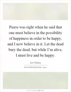 Pierre was right when he said that one must believe in the possibility of happiness in order to be happy, and I now believe in it. Let the dead bury the dead, but while I’m alive, I must live and be happy Picture Quote #1