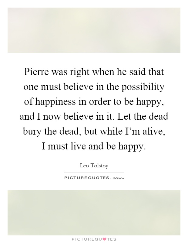 Pierre was right when he said that one must believe in the possibility of happiness in order to be happy, and I now believe in it. Let the dead bury the dead, but while I'm alive, I must live and be happy Picture Quote #1