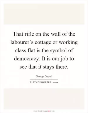 That rifle on the wall of the labourer’s cottage or working class flat is the symbol of democracy. It is our job to see that it stays there Picture Quote #1