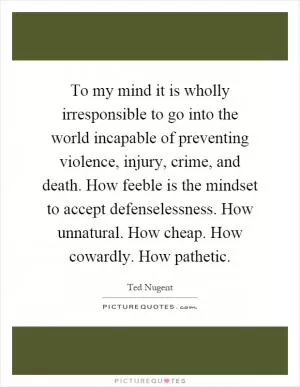 To my mind it is wholly irresponsible to go into the world incapable of preventing violence, injury, crime, and death. How feeble is the mindset to accept defenselessness. How unnatural. How cheap. How cowardly. How pathetic Picture Quote #1