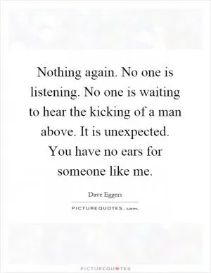 Nothing again. No one is listening. No one is waiting to hear the kicking of a man above. It is unexpected. You have no ears for someone like me Picture Quote #1