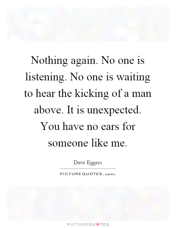 Nothing again. No one is listening. No one is waiting to hear the kicking of a man above. It is unexpected. You have no ears for someone like me Picture Quote #1