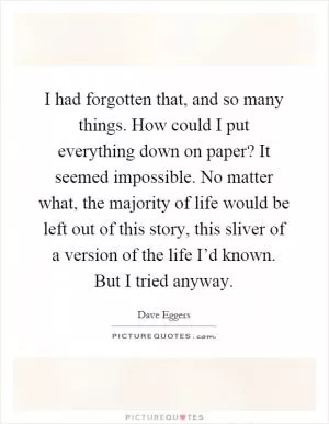 I had forgotten that, and so many things. How could I put everything down on paper? It seemed impossible. No matter what, the majority of life would be left out of this story, this sliver of a version of the life I’d known. But I tried anyway Picture Quote #1