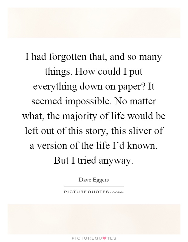 I had forgotten that, and so many things. How could I put everything down on paper? It seemed impossible. No matter what, the majority of life would be left out of this story, this sliver of a version of the life I'd known. But I tried anyway Picture Quote #1